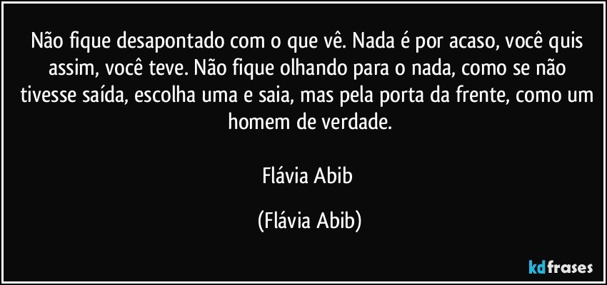 Não fique desapontado com o que vê. Nada é por acaso, você quis assim, você teve. Não fique olhando para o nada, como se não tivesse saída, escolha uma e saia, mas pela porta da frente, como um homem de verdade.

Flávia Abib (Flávia Abib)