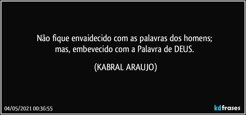 Não fique envaidecido com as palavras dos homens; 
mas, embevecido com a Palavra de DEUS. (KABRAL ARAUJO)