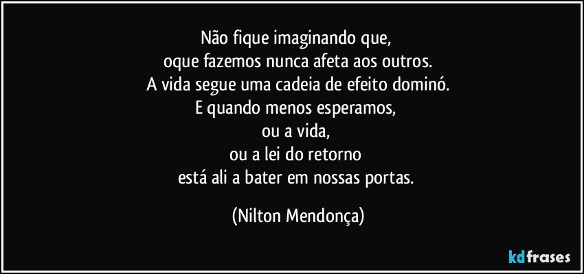 Não fique imaginando que, 
oque fazemos nunca afeta aos outros.
A vida segue uma cadeia de efeito dominó.
E quando menos esperamos, 
ou a vida, 
ou a lei do retorno 
está ali a bater em nossas portas. (Nilton Mendonça)