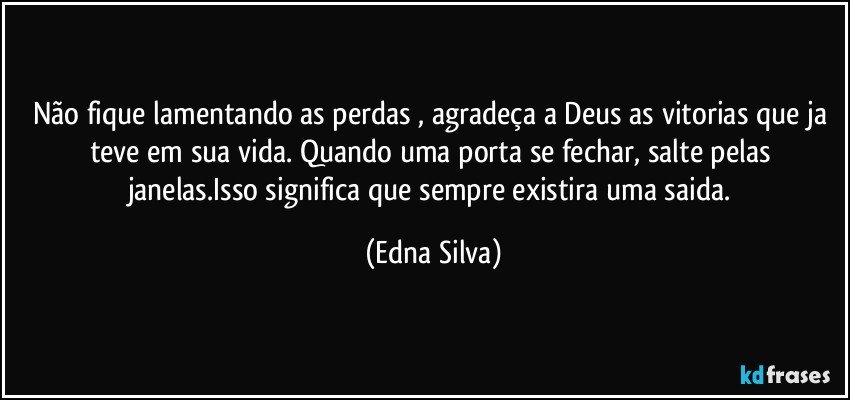 não fique lamentando as perdas , agradeça a Deus as vitorias que ja teve em sua vida. Quando uma porta se fechar, salte pelas janelas.Isso significa que sempre existira uma saida. (Edna Silva)