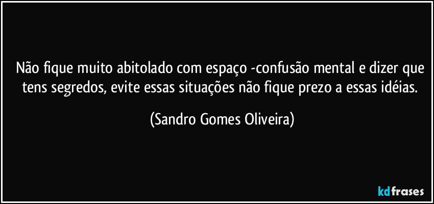 Não fique muito abitolado com espaço  -confusão mental e dizer que tens segredos, evite essas situações não fique prezo a essas idéias. (Sandro Gomes Oliveira)