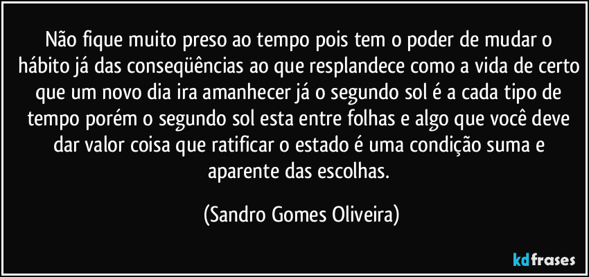 Não fique muito preso ao tempo pois tem o poder de mudar o hábito já das conseqüências ao que resplandece como a vida de certo que um novo dia ira amanhecer já o segundo sol é a cada tipo de tempo porém o segundo sol esta entre folhas e algo que você deve dar valor coisa que ratificar o estado é uma condição suma e aparente das escolhas. (Sandro Gomes Oliveira)