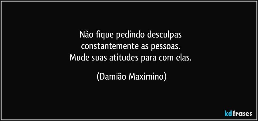 Não fique pedindo desculpas 
constantemente as pessoas. 
Mude suas atitudes para com elas. (Damião Maximino)