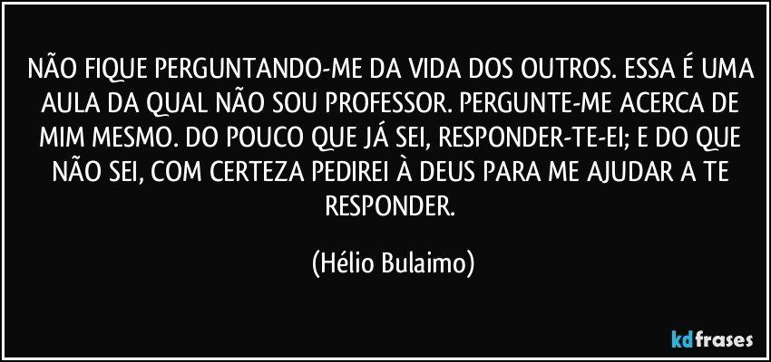 NÃO FIQUE PERGUNTANDO-ME DA VIDA DOS OUTROS. ESSA É UMA AULA DA QUAL NÃO SOU PROFESSOR. PERGUNTE-ME ACERCA DE MIM MESMO. DO POUCO QUE JÁ SEI, RESPONDER-TE-EI; E DO QUE NÃO SEI, COM CERTEZA PEDIREI À DEUS PARA ME AJUDAR A TE RESPONDER. (Hélio Bulaimo)