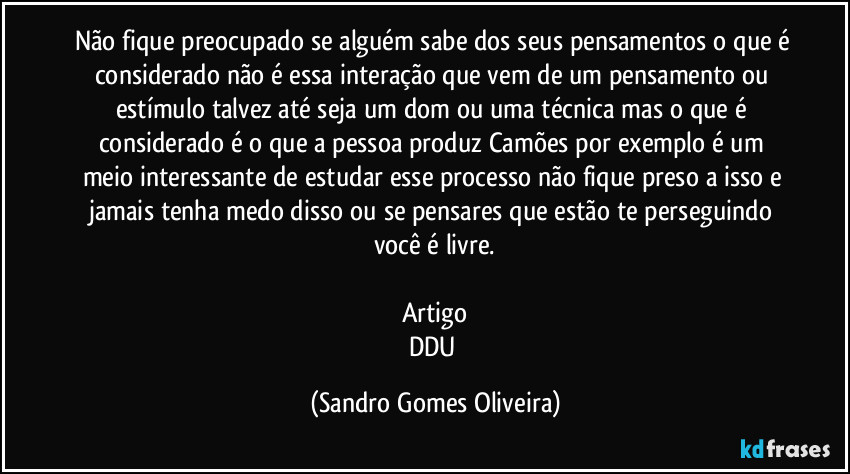 Não fique preocupado se alguém sabe dos seus pensamentos o que é considerado não é essa interação que vem de um pensamento ou estímulo talvez até seja um dom ou uma técnica mas o que é considerado é o que a pessoa produz Camões por exemplo é um meio interessante de estudar esse processo não fique preso a isso e jamais tenha medo disso ou se pensares que estão te perseguindo você é livre.

Artigo
DDU (Sandro Gomes Oliveira)