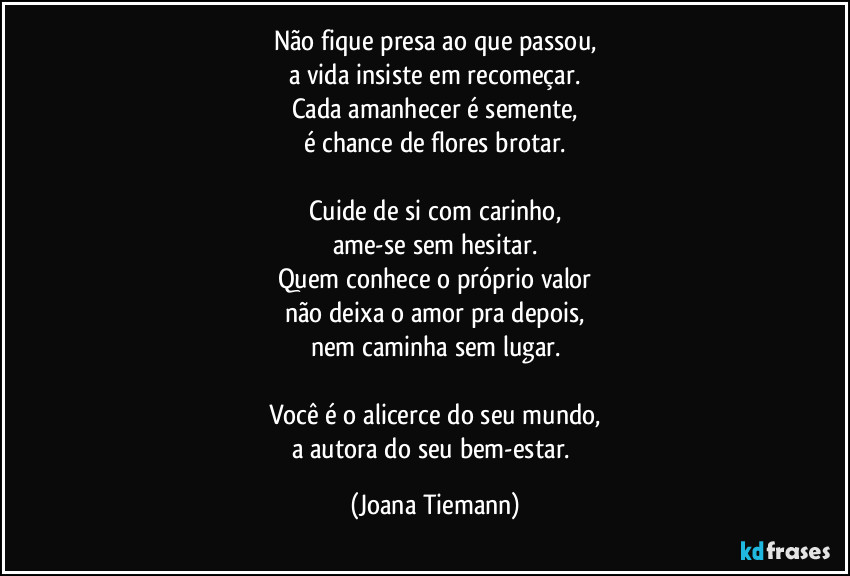 Não fique presa ao que passou,
a vida insiste em recomeçar.
Cada amanhecer é semente,
é chance de flores brotar.

Cuide de si com carinho,
ame-se sem hesitar.
Quem conhece o próprio valor
não deixa o amor pra depois,
nem caminha sem lugar.

Você é o alicerce do seu mundo,
a autora do seu bem-estar. (Joana Tiemann)