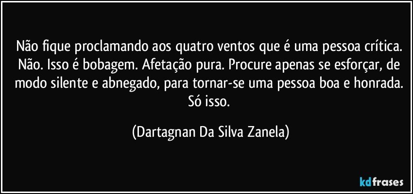 Não fique proclamando aos quatro ventos que é uma pessoa crítica. Não. Isso é bobagem. Afetação pura. Procure apenas se esforçar, de modo silente e abnegado, para tornar-se uma pessoa boa e honrada. Só isso. (Dartagnan Da Silva Zanela)