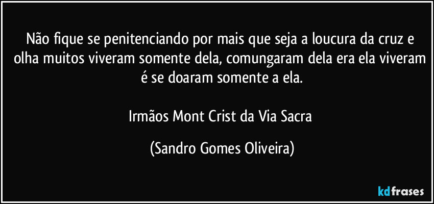 Não fique se penitenciando por mais que seja a loucura da cruz e olha muitos viveram somente dela, comungaram dela era ela viveram é se doaram somente a ela.

Irmãos Mont Crist da Via Sacra (Sandro Gomes Oliveira)