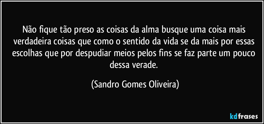 Não fique tão preso as coisas da alma busque uma coisa mais verdadeira coisas que como o sentido da vida se da mais por essas escolhas que por despudiar meios pelos fins se faz parte um pouco dessa verade. (Sandro Gomes Oliveira)