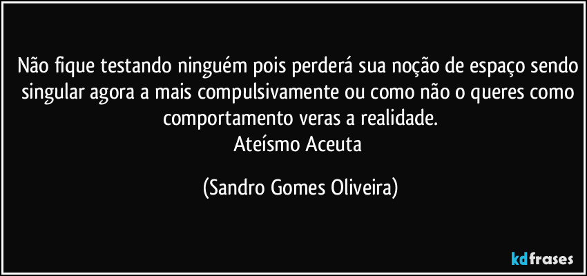 Não fique testando ninguém pois perderá sua noção de espaço sendo singular agora a mais compulsivamente ou como não o queres como comportamento veras a realidade.
Ateísmo Aceuta (Sandro Gomes Oliveira)