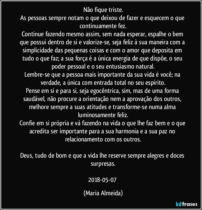 Não fique triste.
As pessoas sempre notam o que deixou de fazer e esquecem o que continuamente fez.
Continue fazendo mesmo assim, sem nada esperar, espalhe o bem que possui dentro de si e valorize-se, seja feliz à sua maneira com a simplicidade das pequenas coisas e com o amor que deposita em tudo o que faz; a sua força é a única energia de que dispõe, o seu poder pessoal e o seu entusiasmo natural.
Lembre-se que a pessoa mais importante da sua vida é você; na verdade, a única com entrada total no seu espírito.
Pense em si e para si, seja egocêntrica, sim, mas de uma forma saudável, não procure a orientação nem a aprovação dos outros, melhore sempre a suas atitudes e transforme-se numa alma luminosamente feliz.
Confie em si própria e vá fazendo na vida o que lhe faz bem e o que acredita ser importante para a sua harmonia e a sua paz no relacionamento com os outros.
Deus, tudo de bom e que a vida lhe reserve sempre alegres e doces surpresas.
2018-05-07 (Maria Almeida)