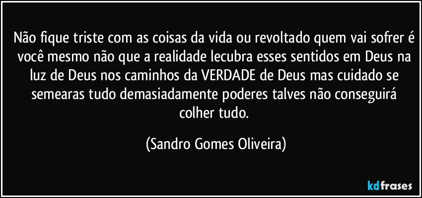 Não fique triste com as coisas da vida ou revoltado quem vai sofrer é você mesmo não que a realidade lecubra esses sentidos em Deus na luz de Deus nos caminhos da VERDADE de Deus mas cuidado se semearas tudo demasiadamente poderes talves não conseguirá colher tudo. (Sandro Gomes Oliveira)