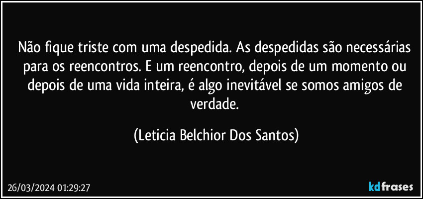 Não fique triste com uma despedida. As despedidas são necessárias para os reencontros. E um reencontro, depois de um momento ou depois de uma vida inteira, é algo inevitável se somos amigos de verdade. (Leticia Belchior Dos Santos)