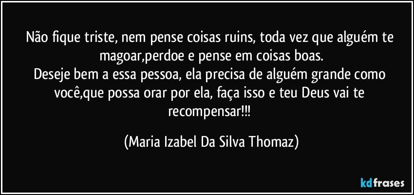 Não fique triste, nem pense coisas ruins, toda vez que alguém te magoar,perdoe e pense em coisas boas.
Deseje bem a essa pessoa, ela precisa de alguém grande como você,que possa orar por ela, faça isso e teu Deus vai te recompensar!!! (Maria Izabel Da Silva Thomaz)