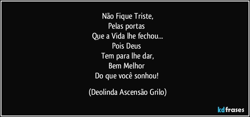 Não Fique Triste,
Pelas portas 
Que a Vida lhe fechou...
Pois Deus 
Tem para lhe dar,
Bem Melhor 
Do que você sonhou! (Deolinda Ascensão Grilo)