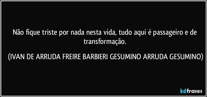 Não fique triste por nada nesta vida, tudo aqui é passageiro e de transformação. (IVAN DE ARRUDA FREIRE BARBIERI GESUMINO ARRUDA GESUMINO)