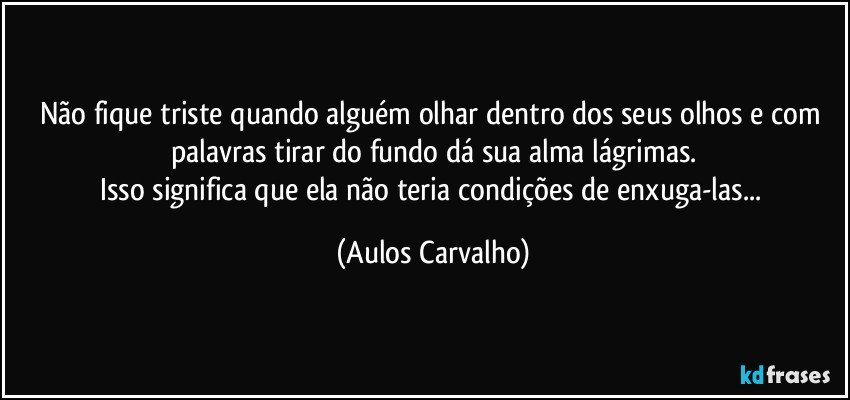 Não fique triste quando alguém olhar dentro dos seus olhos e com palavras tirar do fundo dá sua alma lágrimas.
Isso significa que ela não teria condições de enxuga-las... (Aulos Carvalho)