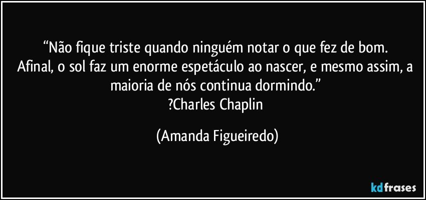 “Não fique triste quando ninguém notar o que fez de bom. 
Afinal, o sol faz um enorme espetáculo ao nascer, e mesmo assim, a maioria de nós continua dormindo.” 
?Charles Chaplin (Amanda Figueiredo)
