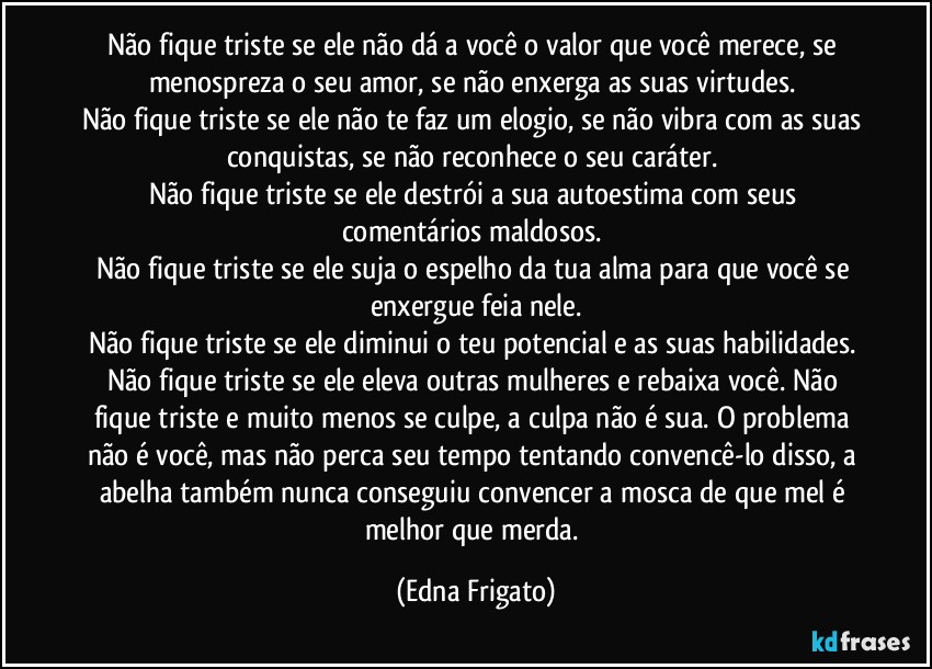 Não fique triste se ele não dá a você o valor que você merece, se menospreza o seu amor, se não enxerga as suas virtudes. 
Não fique triste se ele não te faz um elogio, se não vibra com as suas conquistas, se não reconhece o seu caráter. 
Não fique triste se ele destrói a sua autoestima com seus comentários maldosos. 
Não fique triste se ele suja o espelho da tua alma para que  você se enxergue feia nele.
Não fique triste se ele diminui o teu potencial e as suas habilidades. 
Não fique triste se ele eleva outras mulheres e rebaixa você. Não fique triste e muito menos se culpe, a culpa não é sua. O problema não é você, mas não perca seu tempo tentando convencê-lo disso, a abelha também nunca conseguiu convencer a mosca de que mel é melhor que merda. (Edna Frigato)