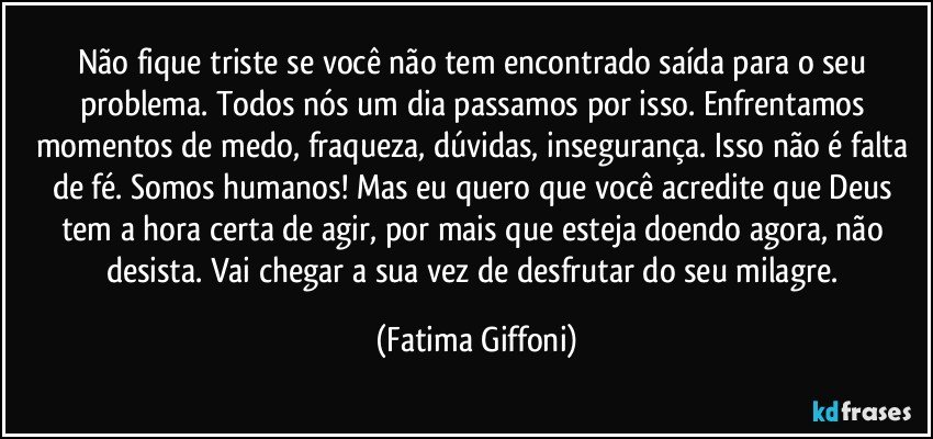 Não fique triste se você não tem encontrado saída para o seu problema. Todos nós um dia passamos por isso. Enfrentamos momentos de medo, fraqueza, dúvidas, insegurança. Isso não é falta de fé. Somos humanos! Mas eu quero que você acredite que Deus tem a hora certa de agir, por mais que esteja doendo agora, não desista. Vai chegar a sua vez de desfrutar do seu milagre. (Fatima Giffoni)