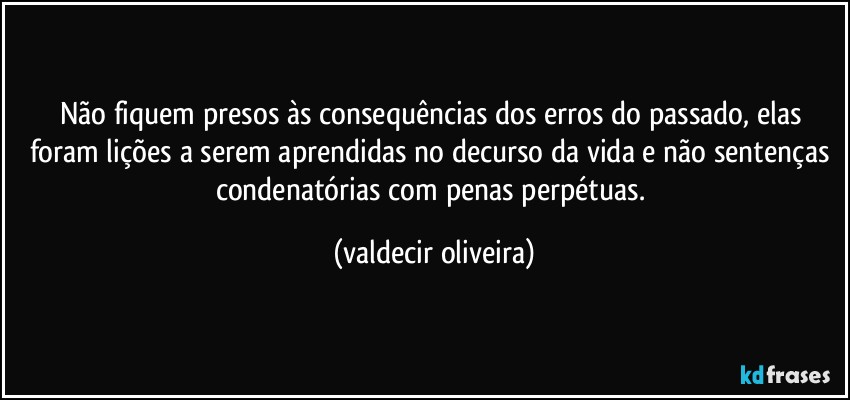 Não fiquem presos às consequências dos erros do passado, elas foram lições a serem aprendidas no decurso da vida e não sentenças condenatórias com penas perpétuas. (valdecir oliveira)