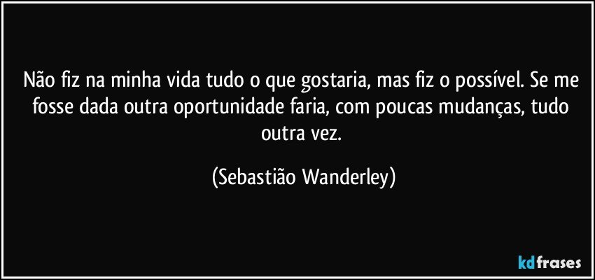 Não fiz na minha vida tudo o que gostaria, mas fiz o possível. Se me fosse dada outra oportunidade faria, com poucas mudanças, tudo outra vez. (Sebastião Wanderley)