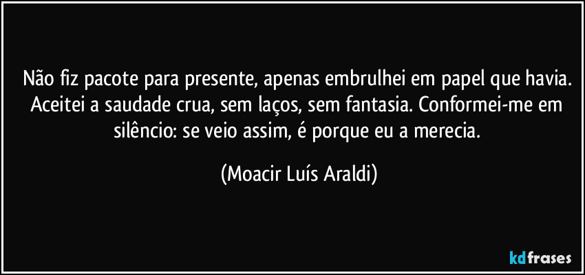 Não fiz pacote para presente, apenas embrulhei em papel que havia. Aceitei a saudade crua, sem laços, sem fantasia. Conformei-me em silêncio: se veio assim, é porque eu a merecia. (Moacir Luís Araldi)