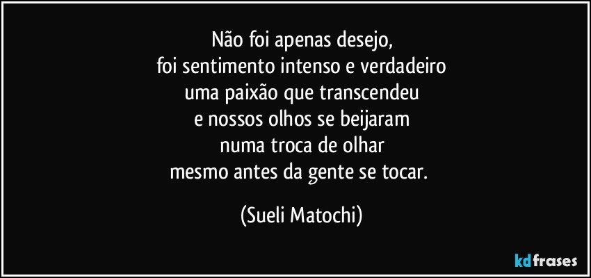 Não foi apenas desejo,
foi sentimento intenso e verdadeiro
uma paixão que transcendeu
e nossos olhos se beijaram
numa troca de olhar
mesmo antes da gente se tocar. (Sueli Matochi)