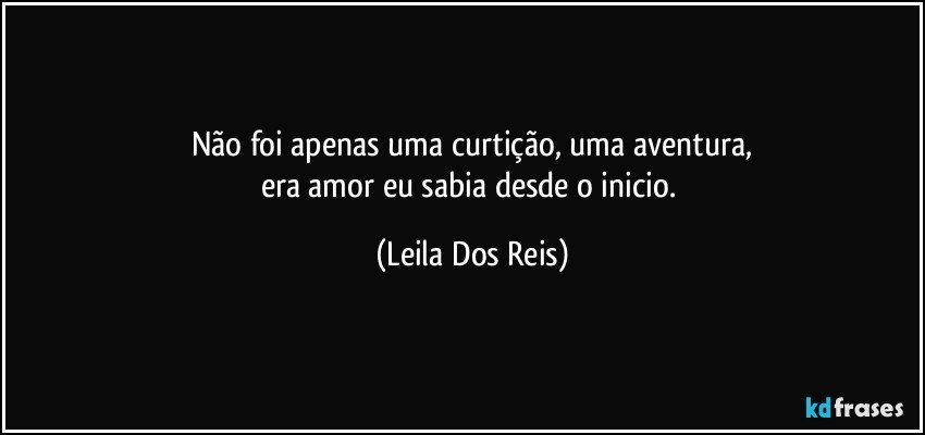 Não foi apenas uma curtição, uma aventura,
era amor eu sabia desde o inicio. (Leila Dos Reis)