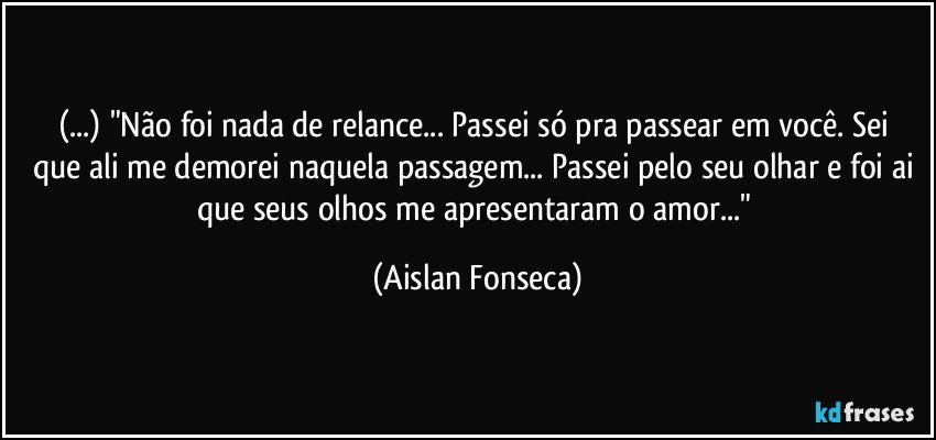 (...) "Não foi nada de relance... Passei só pra passear em você.  Sei que ali me demorei naquela passagem... Passei pelo seu olhar e foi ai que seus olhos me apresentaram o amor..." (Aislan Fonseca)