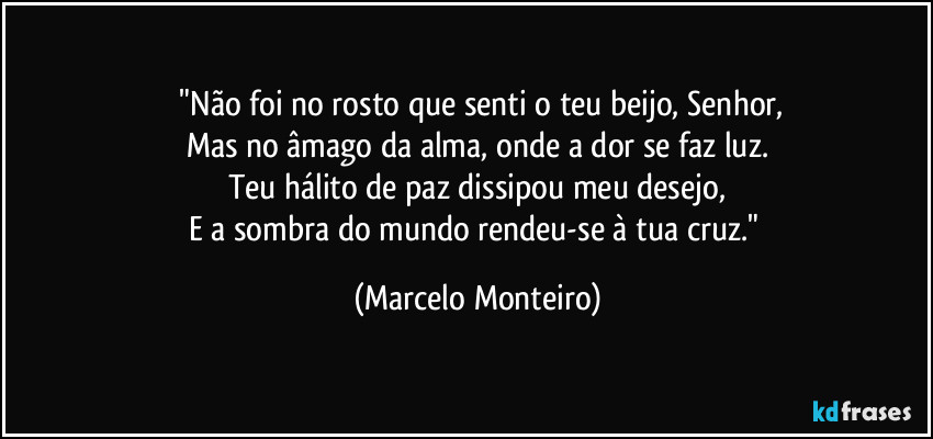 ​"Não foi no rosto que senti o teu beijo, Senhor,
Mas no âmago da alma, onde a dor se faz luz.
Teu hálito de paz dissipou meu desejo,
E a sombra do mundo rendeu-se à tua cruz." (Marcelo Monteiro)