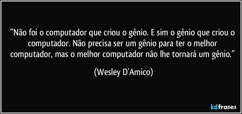 “Não foi o computador que criou o gênio. E sim o gênio que criou o computador. Não precisa ser um gênio para ter o melhor computador, mas o melhor computador não lhe tornará um gênio.” (Wesley D'Amico)