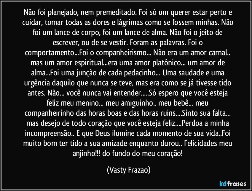 Não foi planejado, nem premeditado. Foi só um querer estar perto e cuidar, tomar todas as dores e lágrimas como se fossem minhas. Não foi um lance de corpo, foi um lance de alma. Não foi o jeito de escrever, ou de se vestir. Foram as palavras. Foi o comportamento...Foi o companheirismo... Não era um amor carnal.. mas um amor espiritual...era uma amor platônico... um amor de alma...Foi uma junção de cada pedacinho... Uma saudade e uma urgência daquilo que nunca se teve, mas era como se já tivesse tido antes. Não... você nunca vai entender...Só espero que você esteja feliz meu menino... meu amiguinho.. meu bebê... meu companheirinho das horas boas e das horas ruins...Sinto sua falta... mas desejo de todo coração que você esteja feliz...Perdoa a minha incompreensão.. E que Deus ilumine cada momento de sua vida..Foi muito bom ter tido a sua amizade enquanto durou.. Felicidades meu anjinho!!! do fundo do meu coração! (Vasty Frazao)