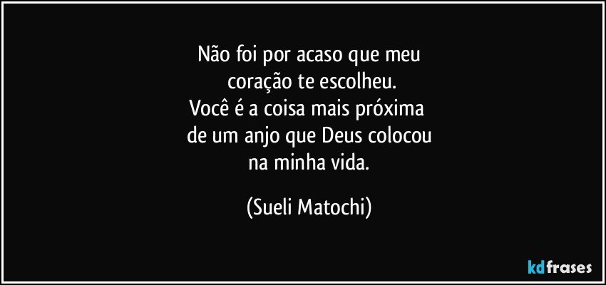 Não foi por acaso que meu
 coração te escolheu.
Você é a coisa mais próxima 
de um anjo que Deus colocou
 na minha vida. (Sueli Matochi)