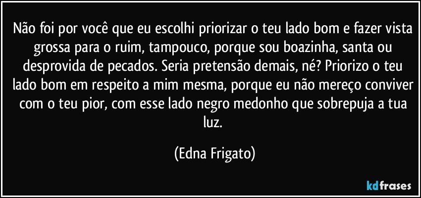 Não foi por você que eu escolhi priorizar o teu lado bom e fazer vista grossa para o ruim, tampouco, porque sou boazinha, santa ou desprovida de pecados. Seria pretensão demais, né? Priorizo o teu lado bom em respeito a mim mesma, porque eu não mereço conviver com o teu pior, com esse lado negro medonho que sobrepuja a tua luz. (Edna Frigato)