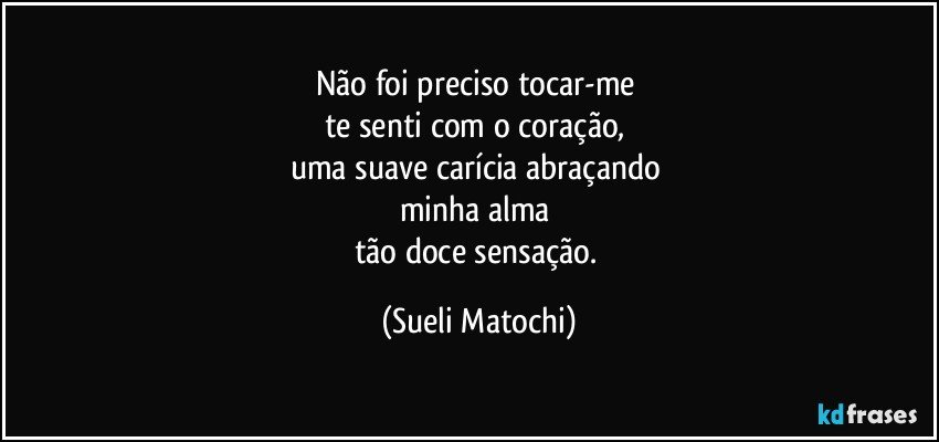 Não foi preciso tocar-me 
te senti com o coração, 
uma suave carícia abraçando 
minha alma 
tão doce sensação. (Sueli Matochi)