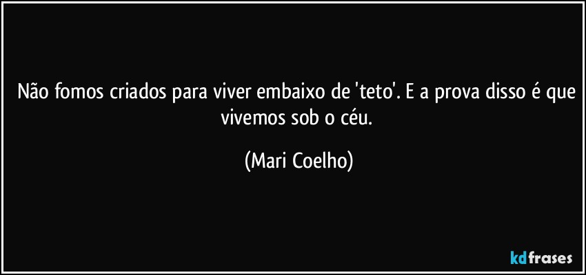 Não fomos criados para viver embaixo de 'teto'. E a prova disso é que vivemos sob o céu. (Mari Coelho)