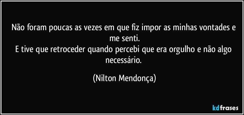 Não foram poucas as vezes em que fiz impor as minhas vontades e me senti.
E tive que retroceder quando percebi que era orgulho e não algo necessário. (Nilton Mendonça)