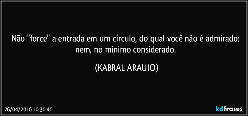 Não "force" a entrada em um círculo, do qual você não é admirado; nem, no mínimo considerado. (KABRAL ARAUJO)