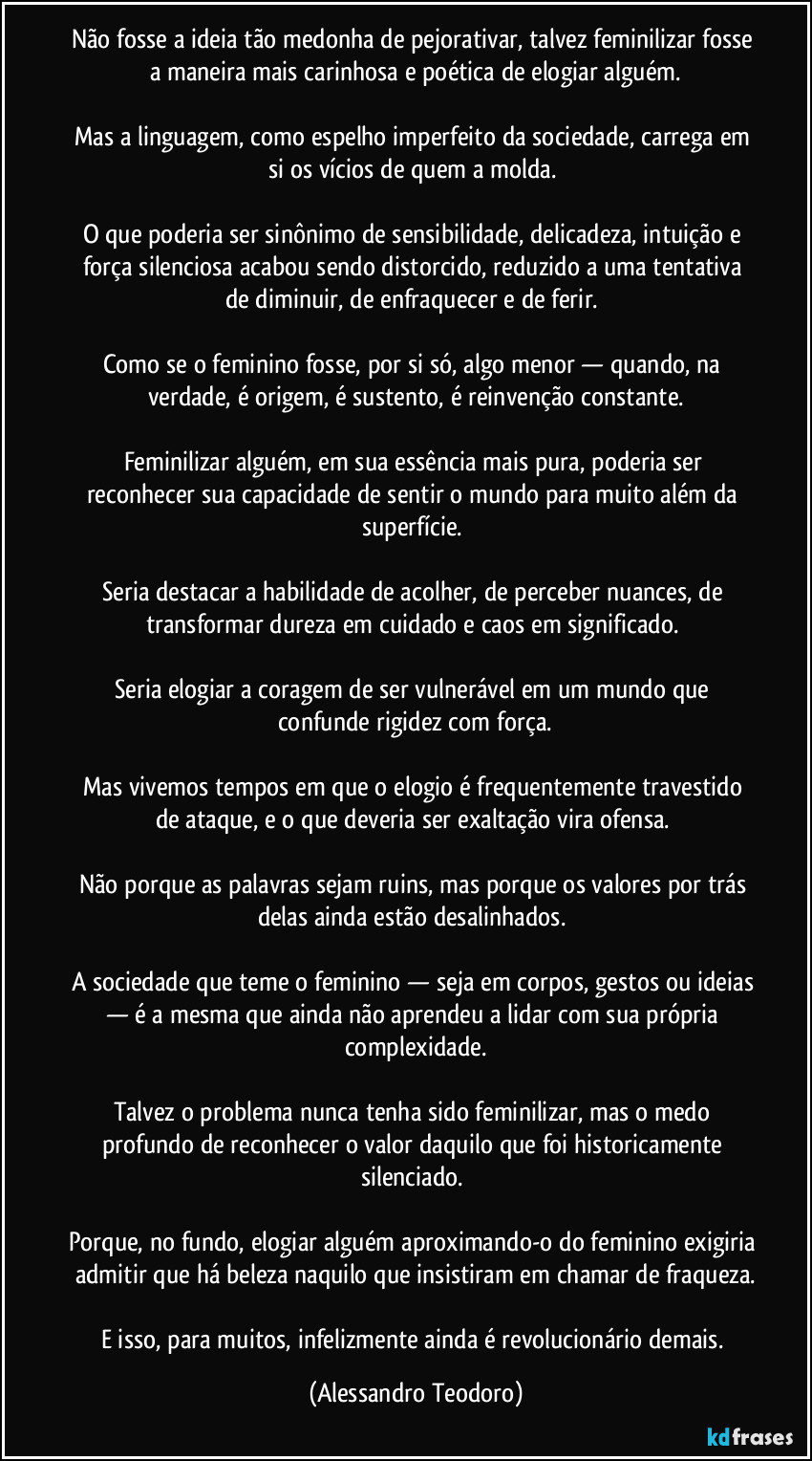 Não fosse a ideia tão medonha de pejorativar, talvez feminilizar fosse a maneira mais carinhosa e poética de elogiar alguém.

Mas a linguagem, como espelho imperfeito da sociedade, carrega em si os vícios de quem a molda. 

O que poderia ser sinônimo de sensibilidade, delicadeza, intuição e força silenciosa acabou sendo distorcido, reduzido a uma tentativa de diminuir, de enfraquecer e de ferir. 

Como se o feminino fosse, por si só, algo menor — quando, na verdade, é origem, é sustento, é reinvenção constante.

Feminilizar alguém, em sua essência mais pura, poderia ser reconhecer sua capacidade de sentir o mundo para muito além da superfície. 

Seria destacar a habilidade de acolher, de perceber nuances, de transformar dureza em cuidado e caos em significado. 

Seria elogiar a coragem de ser vulnerável em um mundo que confunde rigidez com força.

Mas vivemos tempos em que o elogio é frequentemente travestido de ataque, e o que deveria ser exaltação vira ofensa. 

Não porque as palavras sejam ruins, mas porque os valores por trás delas ainda estão desalinhados. 

A sociedade que teme o feminino — seja em corpos, gestos ou ideias — é a mesma que ainda não aprendeu a lidar com sua própria complexidade.

Talvez o problema nunca tenha sido feminilizar, mas o medo profundo de reconhecer o valor daquilo que foi historicamente silenciado. 

Porque, no fundo, elogiar alguém aproximando-o do feminino exigiria admitir que há beleza naquilo que insistiram em chamar de fraqueza.

E isso, para muitos, infelizmente ainda é revolucionário demais. (Alessandro Teodoro)