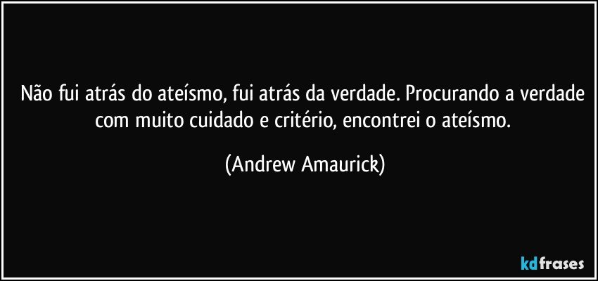 Não fui atrás do ateísmo, fui atrás da verdade. Procurando a verdade com muito cuidado e critério, encontrei o ateísmo. (Andrew Amaurick)