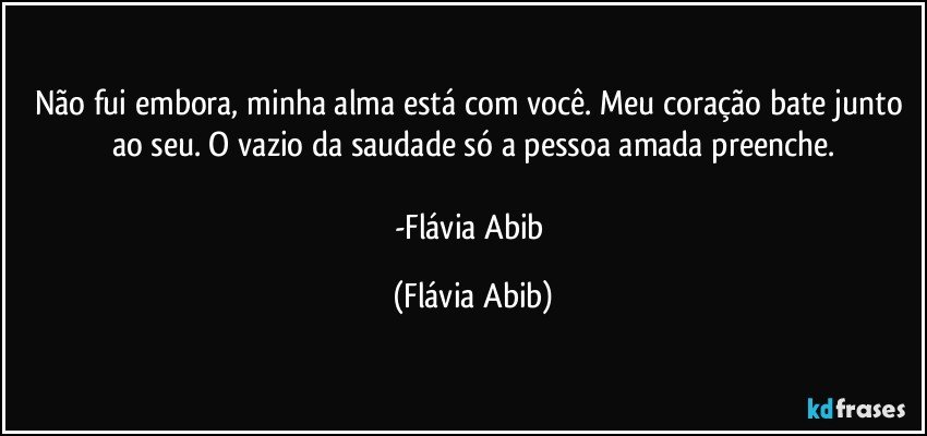 Não fui embora, minha alma está com você. Meu coração bate junto ao seu. O vazio da saudade só a pessoa amada preenche.

-Flávia Abib (Flávia Abib)