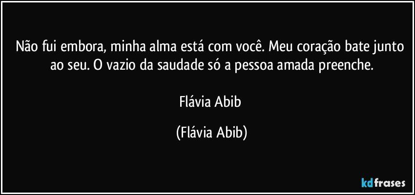 Não fui embora, minha alma está com você. Meu coração bate junto ao seu. O vazio da saudade só a pessoa amada preenche.

Flávia Abib (Flávia Abib)