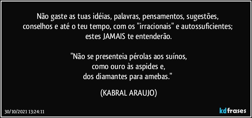 Não gaste as tuas idéias, palavras, pensamentos, sugestões, conselhos e até o teu tempo, com os "irracionais" e autossuficientes; estes JAMAIS te entenderão.

"Não se presenteia pérolas aos suínos,
como ouro às aspides e,
dos diamantes para amebas." (KABRAL ARAUJO)