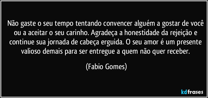 Não gaste o seu tempo tentando convencer alguém a gostar de você ou a aceitar o seu carinho. Agradeça a honestidade da rejeição e continue sua jornada de cabeça erguida. O seu amor é um presente valioso demais para ser entregue a quem não quer receber. (Fabio Gomes)