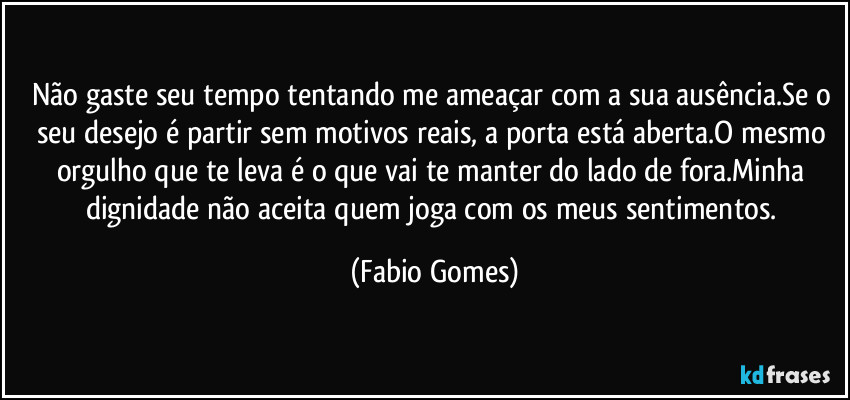Não gaste seu tempo tentando me ameaçar com a sua ausência.Se o seu desejo é partir sem motivos reais, a porta está aberta.O mesmo orgulho que te leva é o que vai te manter do lado de fora.Minha dignidade não aceita quem joga com os meus sentimentos. (Fabio Gomes)