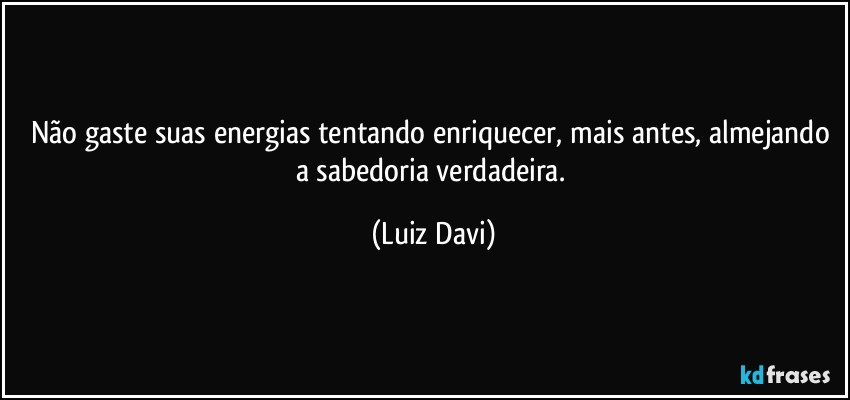 Não gaste suas energias tentando enriquecer, mais antes, almejando a sabedoria verdadeira. (Luiz Davi)