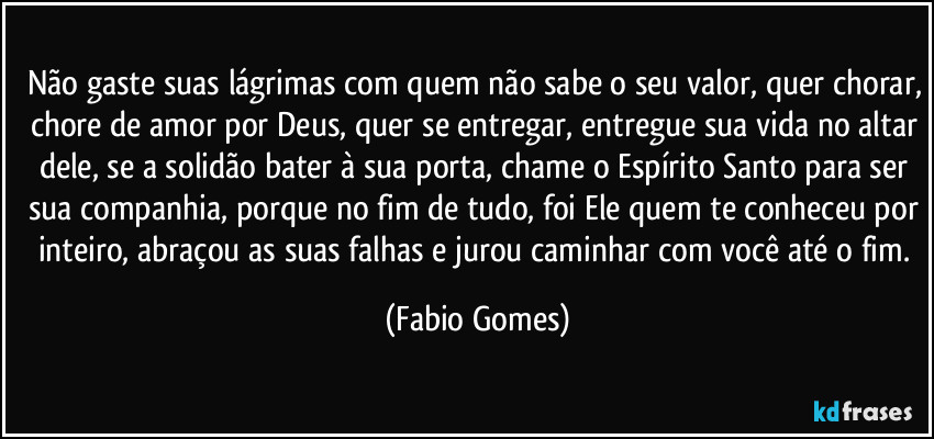 Não gaste suas lágrimas com quem não sabe o seu valor, quer chorar, chore de amor por Deus, quer se entregar, entregue sua vida no altar dele, se a solidão bater à sua porta, chame o Espírito Santo para ser sua companhia, porque no fim de tudo, foi Ele quem te conheceu por inteiro, abraçou as suas falhas e jurou caminhar com você até o fim. (Fabio Gomes)