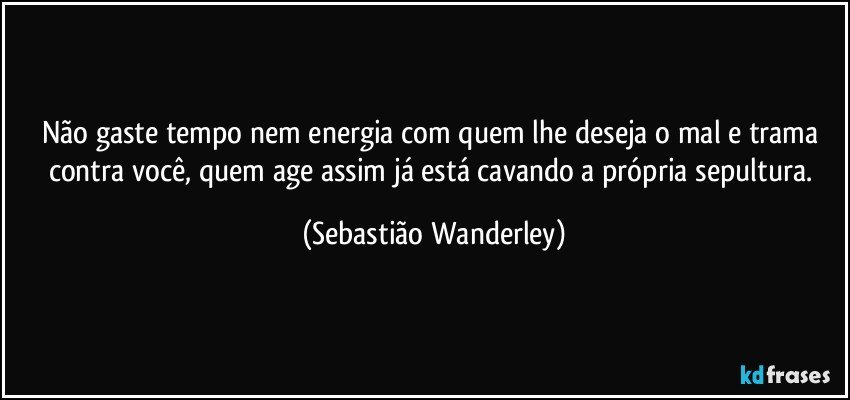 Não gaste tempo nem energia com quem lhe deseja o mal e trama contra você, quem age assim já está cavando a própria sepultura. (Sebastião Wanderley)
