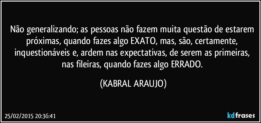 Não generalizando; as pessoas não fazem muita questão de estarem próximas, quando fazes algo EXATO, mas, são, certamente, inquestionáveis e, ardem nas expectativas, de serem as primeiras, nas fileiras, quando fazes algo ERRADO. (KABRAL ARAUJO)